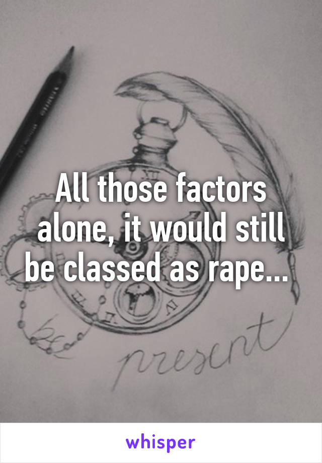 All those factors alone, it would still be classed as rape... 