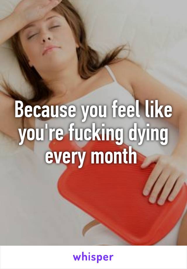 Because you feel like you're fucking dying every month 