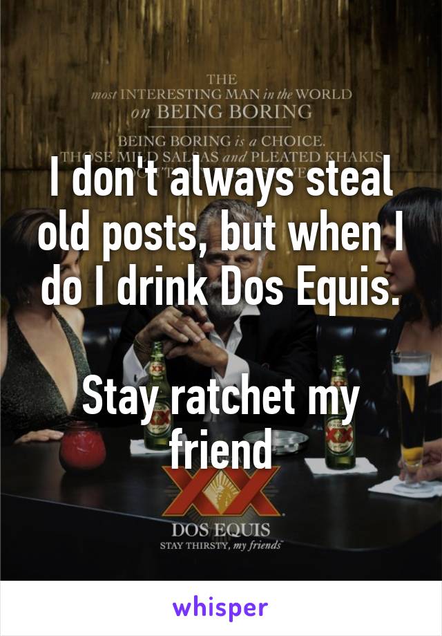 I don't always steal old posts, but when I do I drink Dos Equis.

Stay ratchet my friend