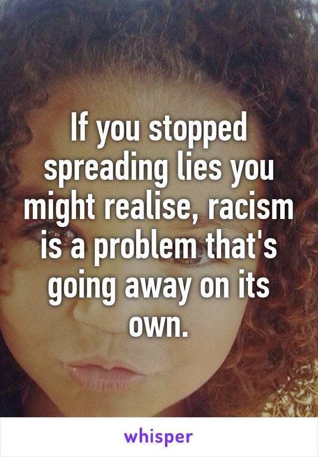 If you stopped spreading lies you might realise, racism is a problem that's going away on its own.