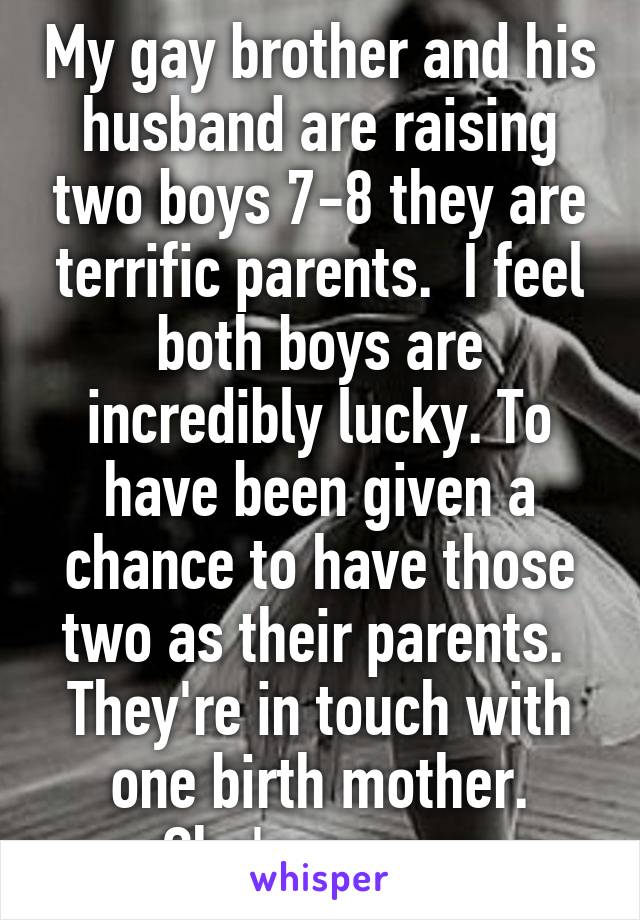 My gay brother and his husband are raising two boys 7-8 they are terrific parents.  I feel both boys are incredibly lucky. To have been given a chance to have those two as their parents.  They're in touch with one birth mother. She's a mess