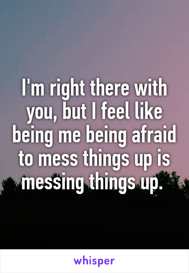 I'm right there with you, but I feel like being me being afraid to mess things up is messing things up. 