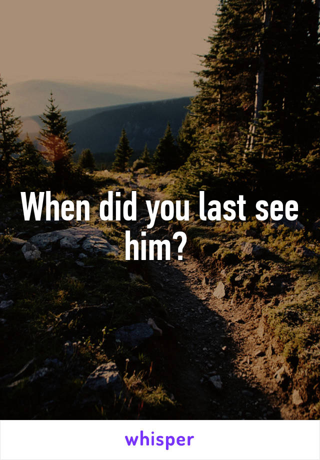 When did you last see him? 