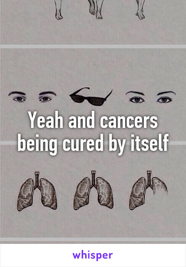 Yeah and cancers being cured by itself