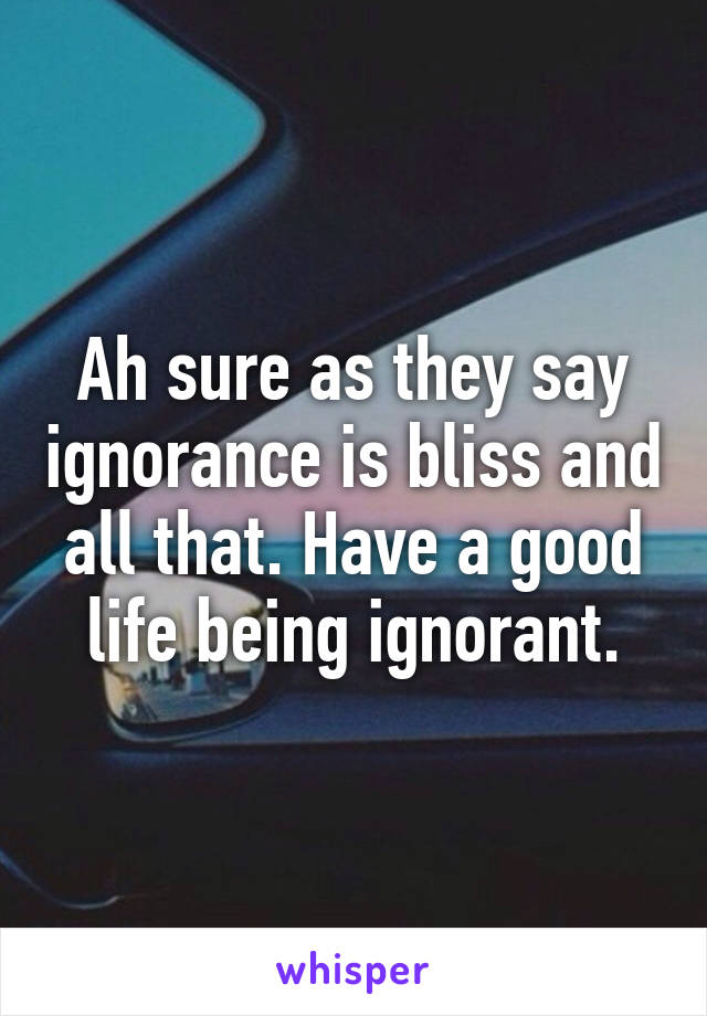 Ah sure as they say ignorance is bliss and all that. Have a good life being ignorant.