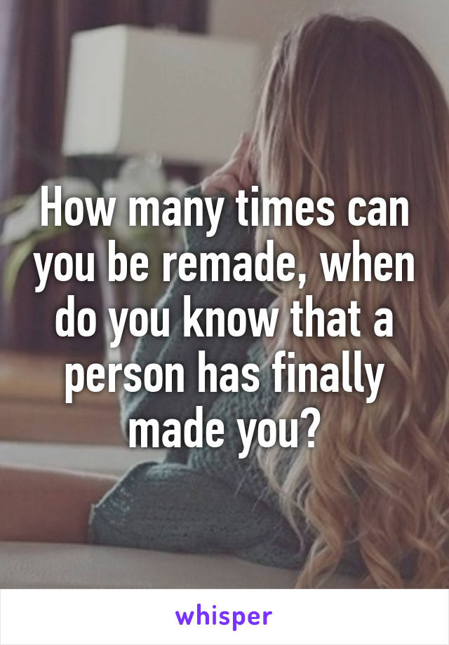 How many times can you be remade, when do you know that a person has finally made you?