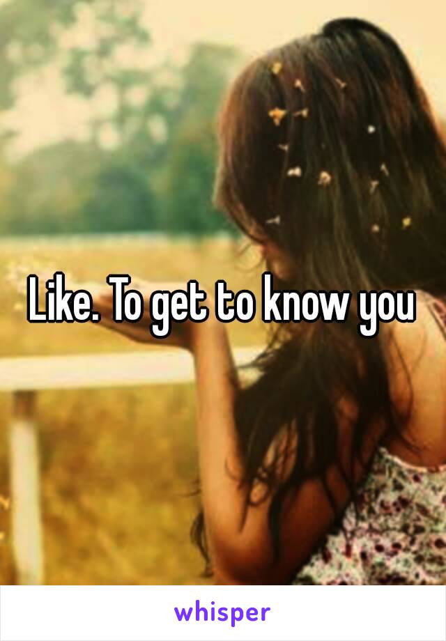 Like. To get to know you