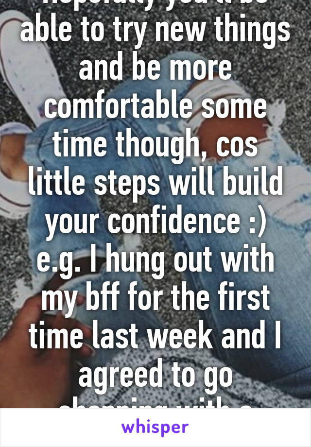 Hopefully you'll be able to try new things and be more comfortable some time though, cos little steps will build your confidence :) e.g. I hung out with my bff for the first time last week and I agreed to go shopping with a friend I just met :) 