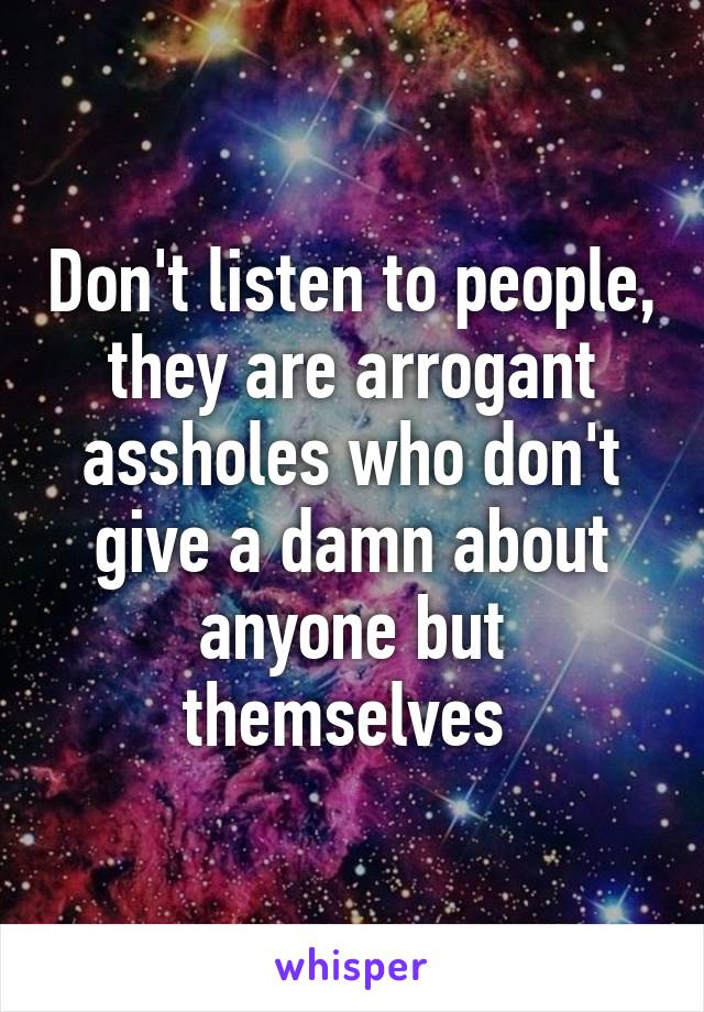 Don't listen to people, they are arrogant assholes who don't give a damn about anyone but themselves 