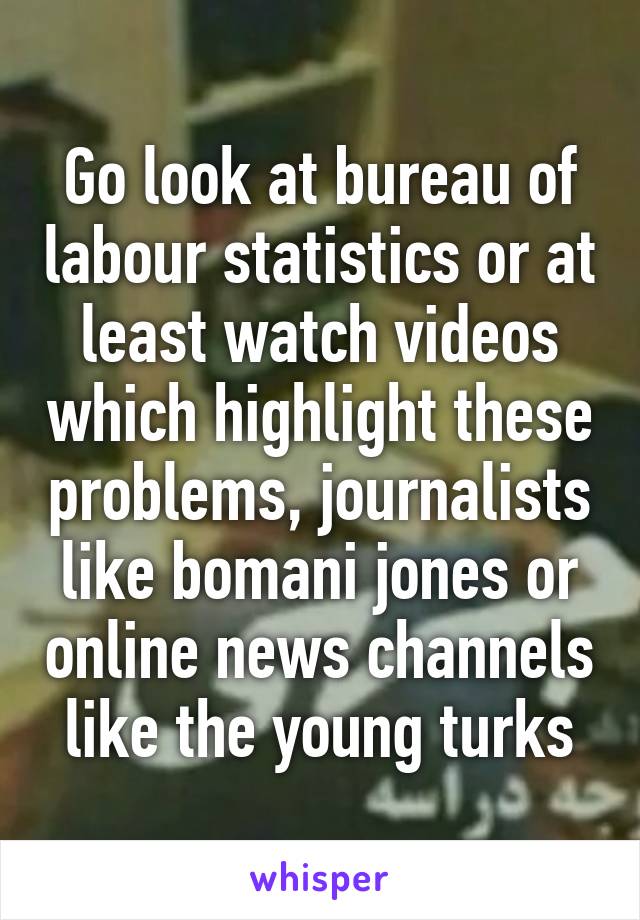 Go look at bureau of labour statistics or at least watch videos which highlight these problems, journalists like bomani jones or online news channels like the young turks