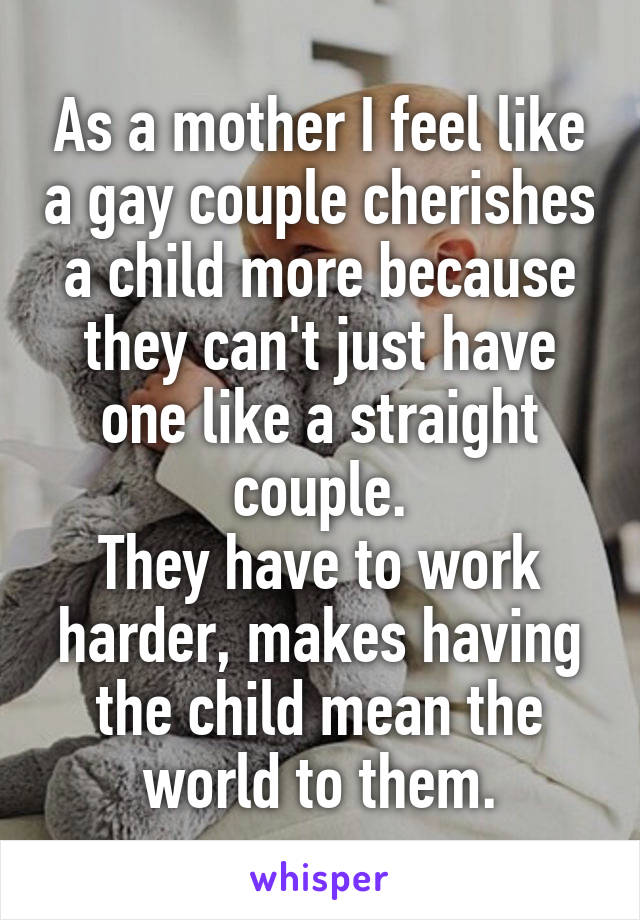 As a mother I feel like a gay couple cherishes a child more because they can't just have one like a straight couple.
They have to work harder, makes having the child mean the world to them.