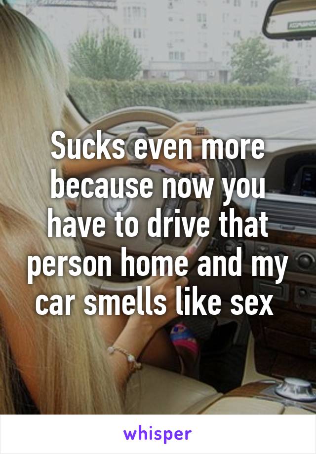 Sucks even more because now you have to drive that person home and my car smells like sex 