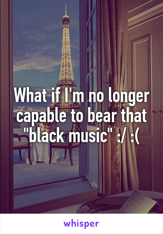 What if I'm no longer capable to bear that "black music" :/ :(