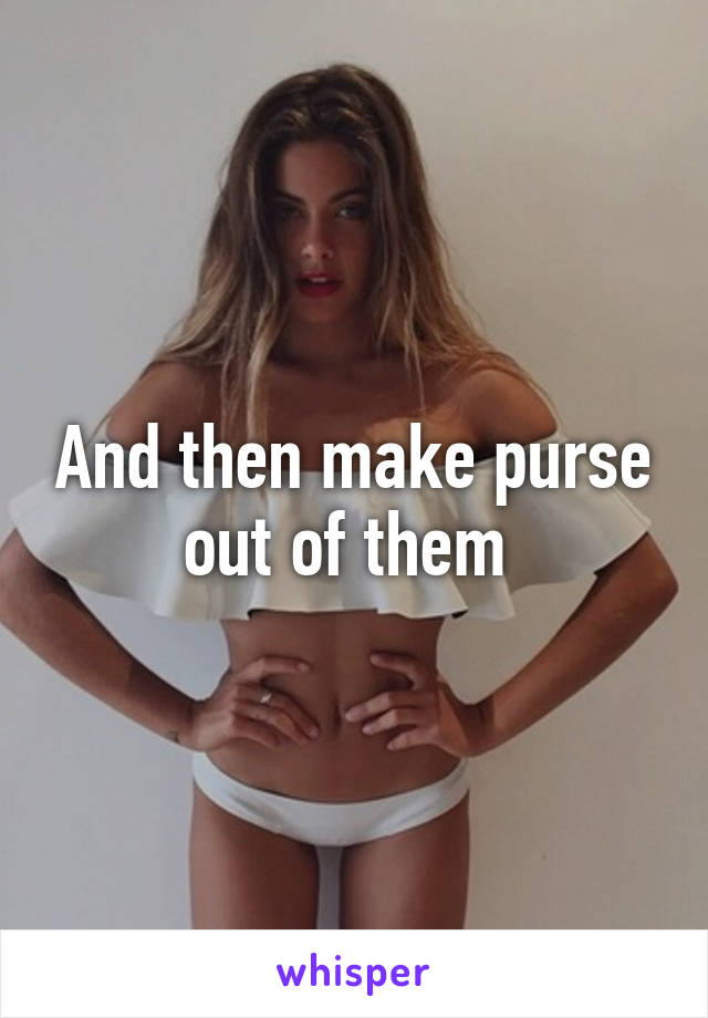 And then make purse out of them 