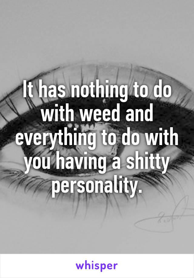 It has nothing to do with weed and everything to do with you having a shitty personality.