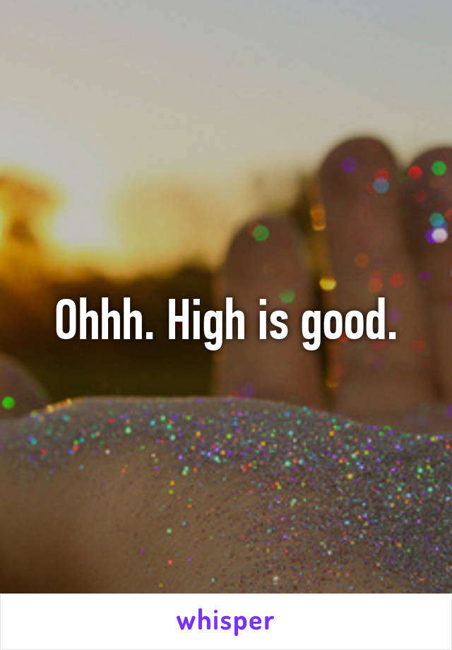 Ohhh. High is good.