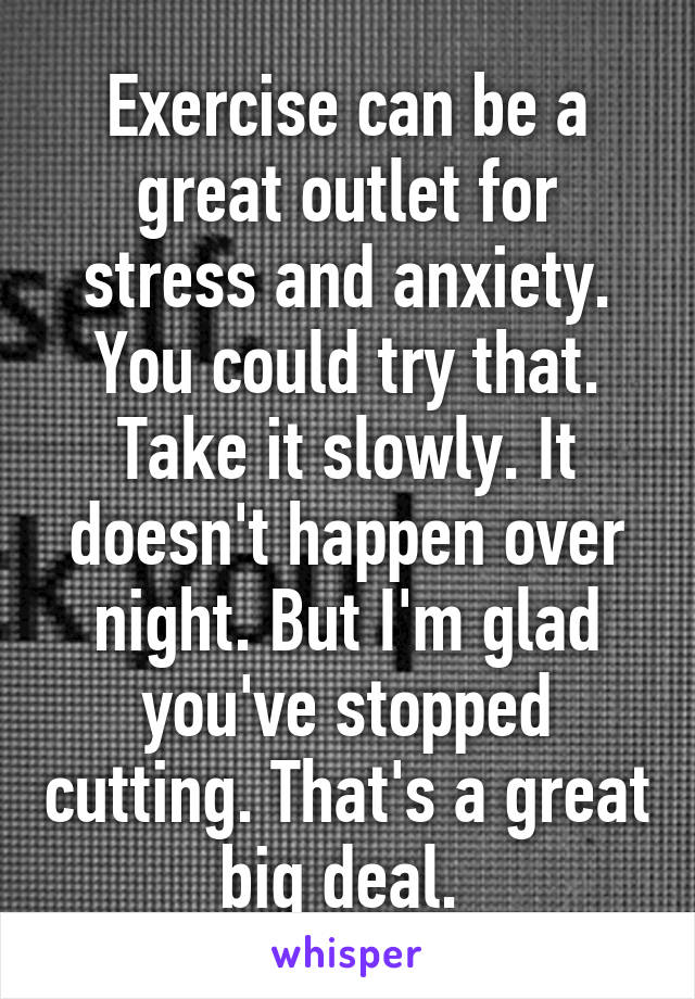 Exercise can be a great outlet for stress and anxiety. You could try that. Take it slowly. It doesn't happen over night. But I'm glad you've stopped cutting. That's a great big deal. 