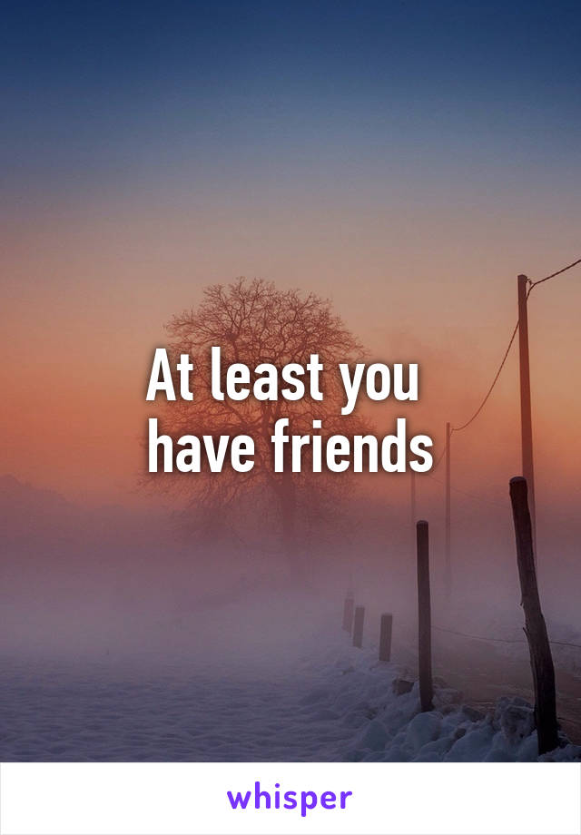 At least you 
have friends