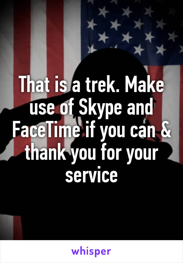 That is a trek. Make use of Skype and FaceTime if you can & thank you for your service