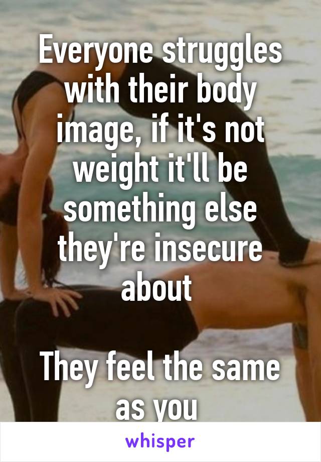Everyone struggles with their body image, if it's not weight it'll be something else they're insecure about 

They feel the same as you 
