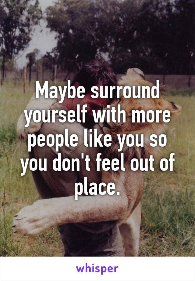 Maybe surround yourself with more people like you so you don't feel out of place.