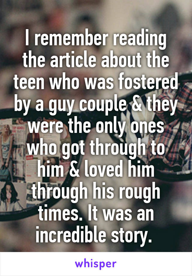 I remember reading the article about the teen who was fostered by a guy couple & they were the only ones who got through to him & loved him through his rough times. It was an incredible story. 