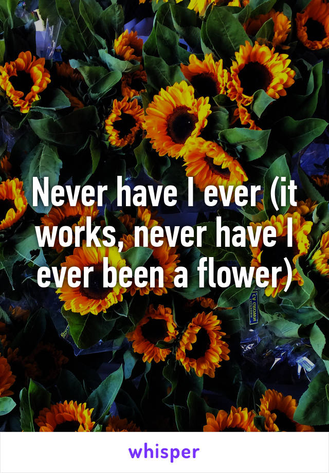 Never have I ever (it works, never have I ever been a flower)