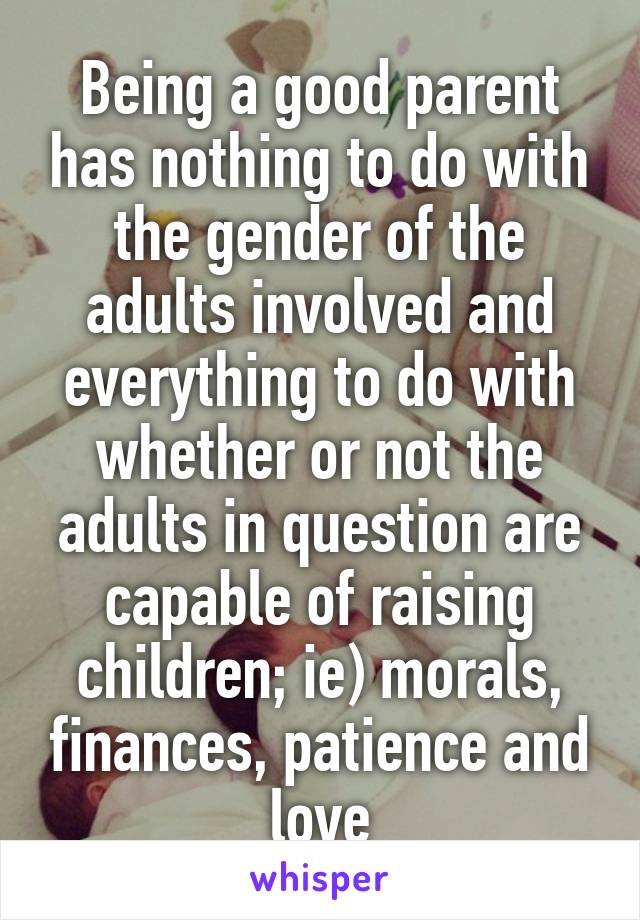 Being a good parent has nothing to do with the gender of the adults involved and everything to do with whether or not the adults in question are capable of raising children; ie) morals, finances, patience and love