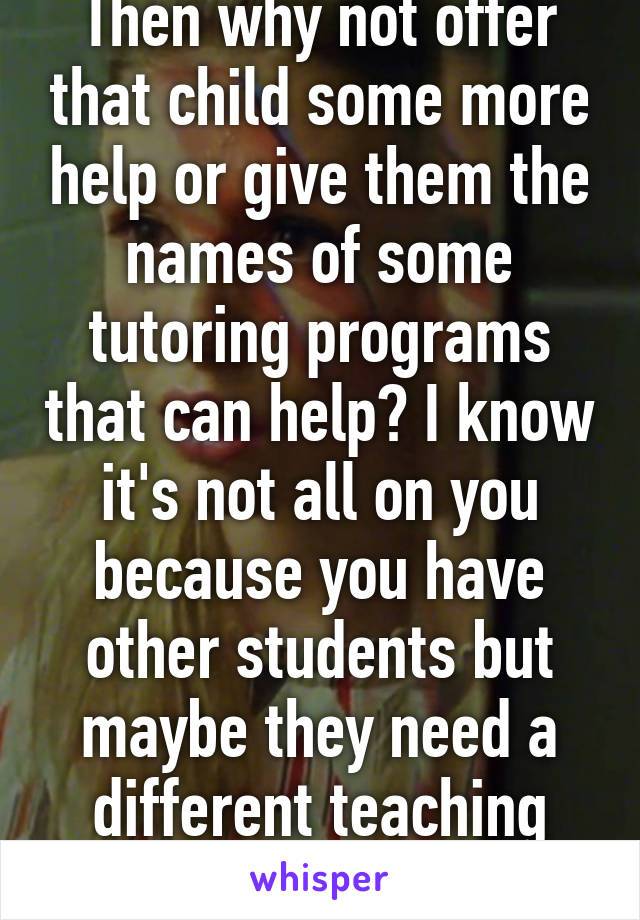 Then why not offer that child some more help or give them the names of some tutoring programs that can help? I know it's not all on you because you have other students but maybe they need a different teaching style to get it. 