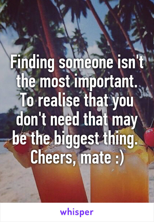 Finding someone isn't the most important. To realise that you don't need that may be the biggest thing. 
Cheers, mate :)