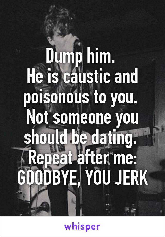 Dump him. 
He is caustic and poisonous to you. 
Not someone you should be dating. 
Repeat after me:
GOODBYE, YOU JERK