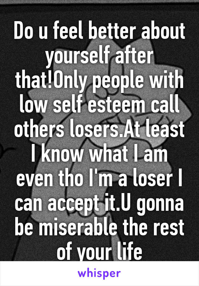 Do u feel better about yourself after that!Only people with low self esteem call others losers.At least I know what I am even tho I'm a loser I can accept it.U gonna be miserable the rest of your life