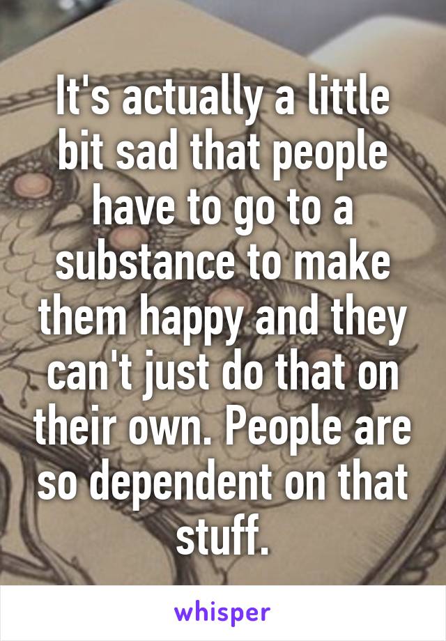 It's actually a little bit sad that people have to go to a substance to make them happy and they can't just do that on their own. People are so dependent on that stuff.