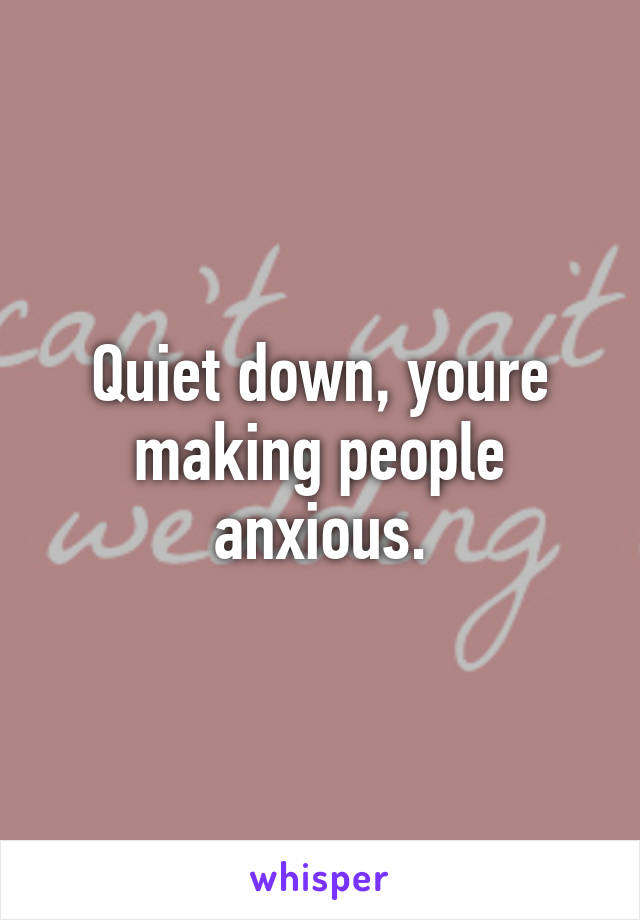 Quiet down, youre making people anxious.