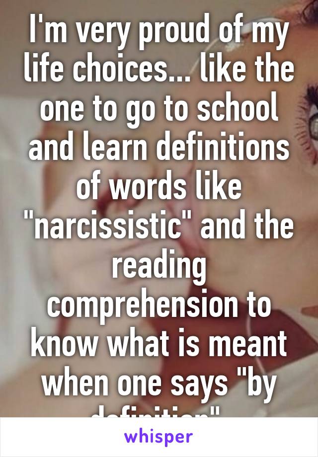 I'm very proud of my life choices... like the one to go to school and learn definitions of words like "narcissistic" and the reading comprehension to know what is meant when one says "by definition".