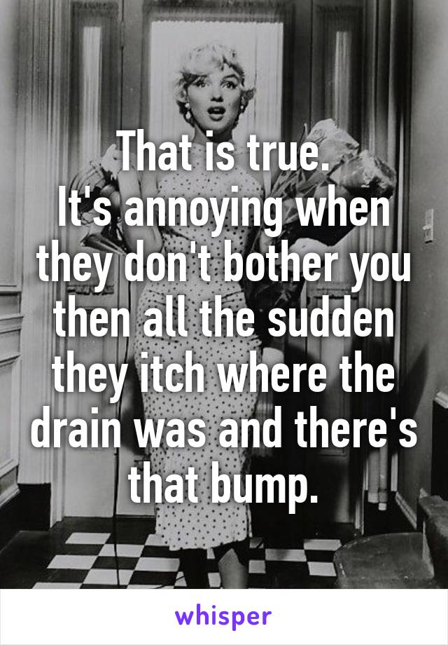 That is true.
It's annoying when they don't bother you then all the sudden they itch where the drain was and there's that bump.