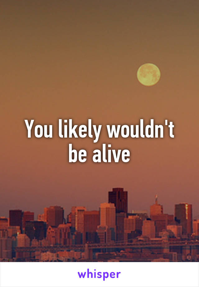 You likely wouldn't be alive