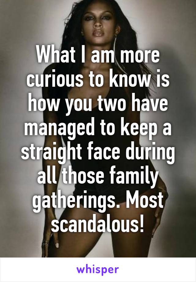 What I am more curious to know is how you two have managed to keep a straight face during all those family gatherings. Most scandalous!