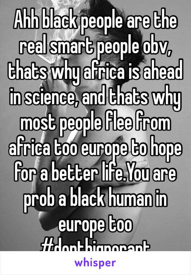 Ahh black people are the real smart people obv, thats why africa is ahead in science, and thats why most people flee from africa too europe to hope for a better life.You are prob a black human in europe too #dontbignorant
