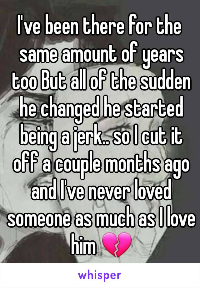 I've been there for the same amount of years too But all of the sudden he changed he started being a jerk.. so I cut it off a couple months ago and I've never loved someone as much as I love him 💔