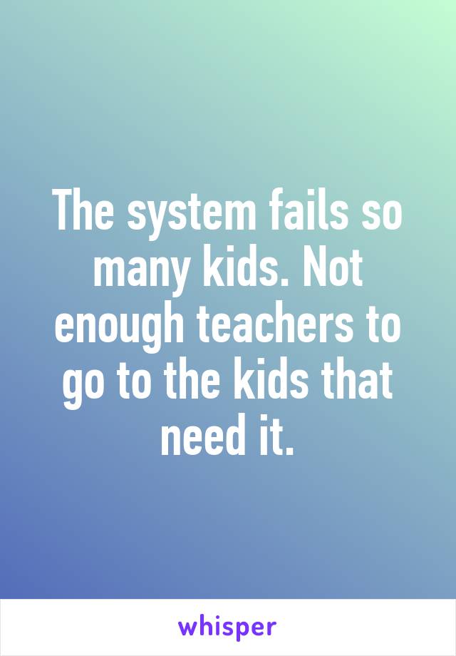 The system fails so many kids. Not enough teachers to go to the kids that need it.