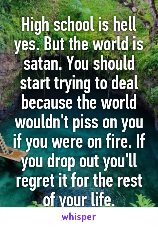 High school is hell yes. But the world is satan. You should start trying to deal because the world wouldn't piss on you if you were on fire. If you drop out you'll regret it for the rest of your life.