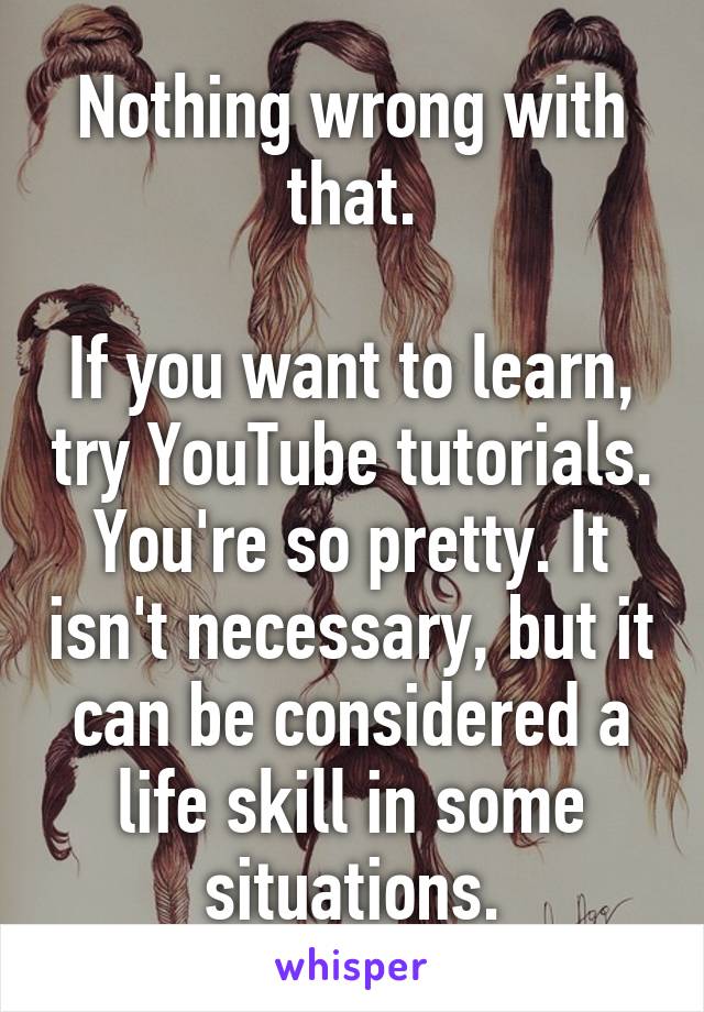 Nothing wrong with that.

If you want to learn, try YouTube tutorials.
You're so pretty. It isn't necessary, but it can be considered a life skill in some situations.