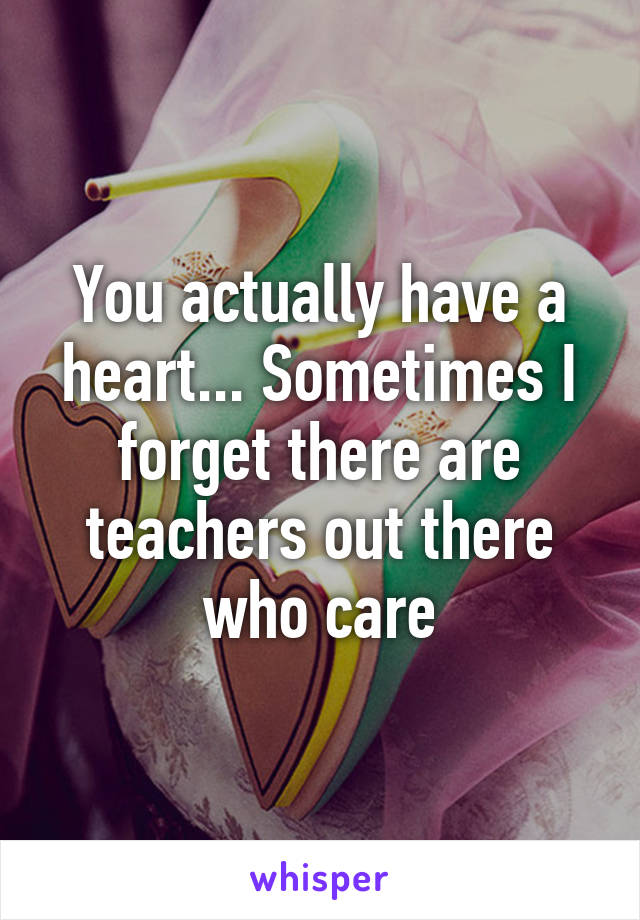 You actually have a heart... Sometimes I forget there are teachers out there who care