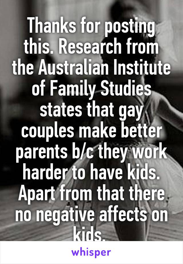 Thanks for posting this. Research from the Australian Institute of Family Studies states that gay couples make better parents b/c they work harder to have kids. Apart from that there no negative affects on kids. 