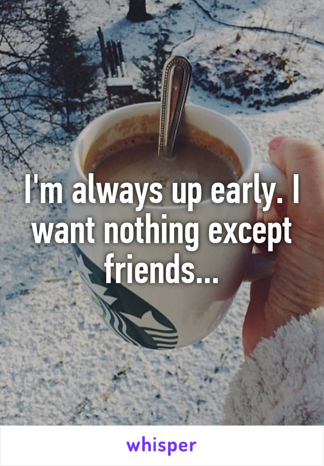 I'm always up early. I want nothing except friends...