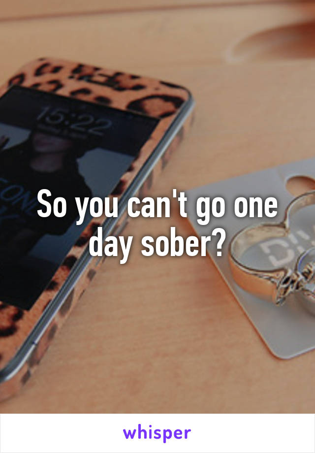 So you can't go one day sober?