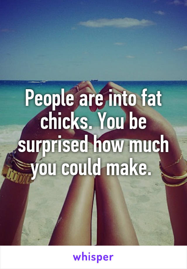 People are into fat chicks. You be surprised how much you could make. 