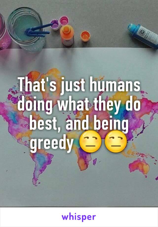 That's just humans doing what they do best, and being greedy 😒😒
