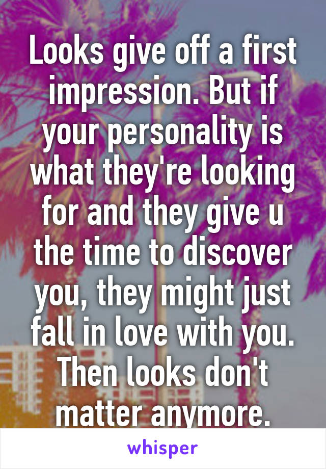 Looks give off a first impression. But if your personality is what they're looking for and they give u the time to discover you, they might just fall in love with you. Then looks don't matter anymore.